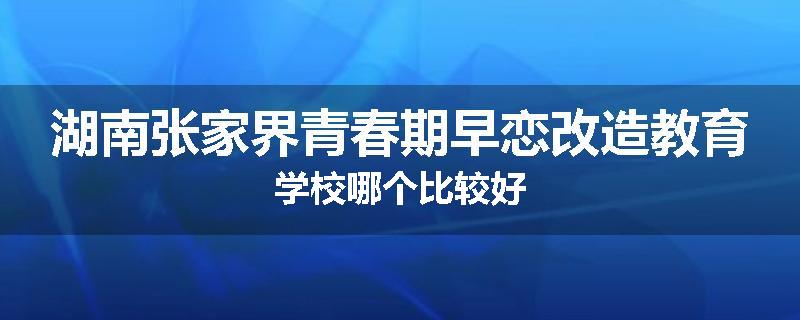 湖南张家界青春期早恋改造教育学校哪个比较好