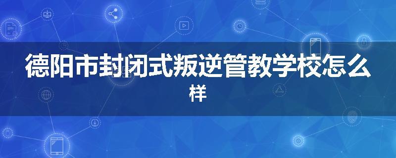 德阳市封闭式叛逆管教学校怎么样