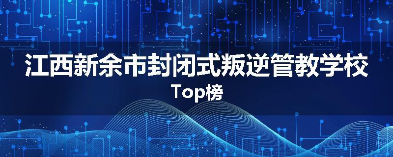 江西新余市封闭式叛逆管教学校Top榜