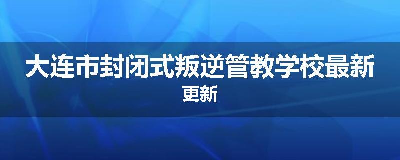 大连市封闭式叛逆管教学校最新更新