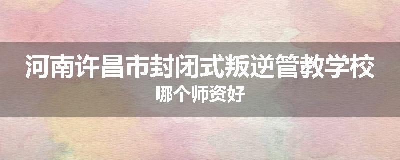 河南许昌市封闭式叛逆管教学校哪个师资好