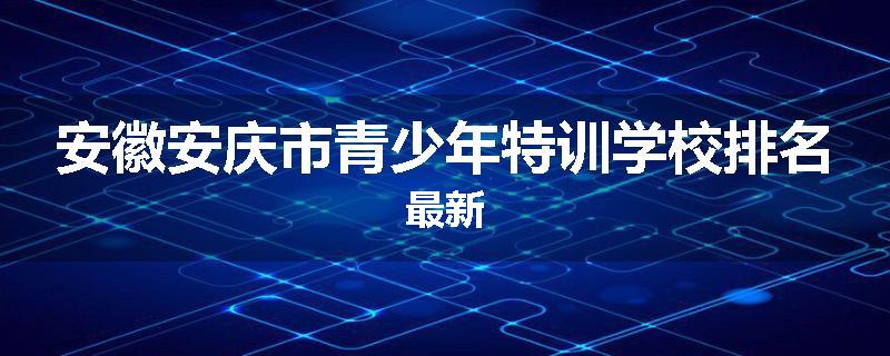 安徽安庆市青少年特训学校排名最新