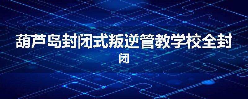 葫芦岛封闭式叛逆管教学校全封闭