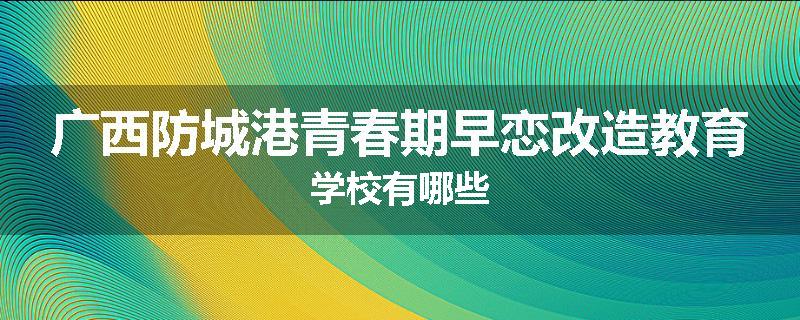广西防城港青春期早恋改造教育学校有哪些