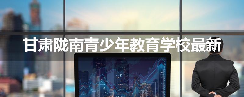 甘肃陇南青少年教育学校最新