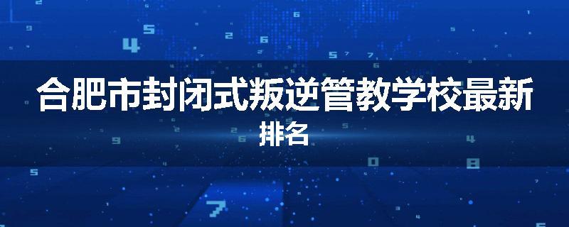 合肥市封闭式叛逆管教学校最新排名