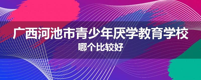 广西河池市青少年厌学教育学校哪个比较好