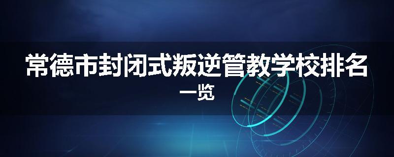 常德市封闭式叛逆管教学校排名一览