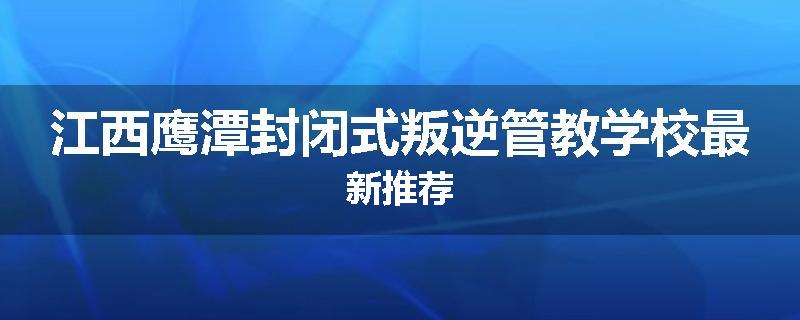 江西鹰潭封闭式叛逆管教学校最新推荐