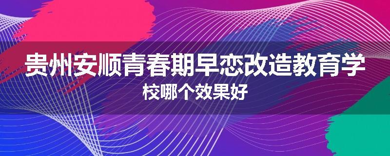 贵州安顺青春期早恋改造教育学校哪个效果好