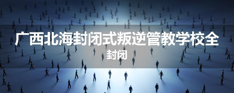 广西北海封闭式叛逆管教学校全封闭