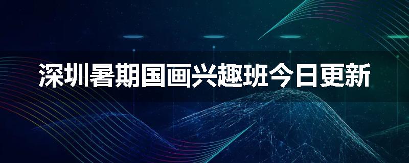 深圳暑期国画兴趣班今日更新