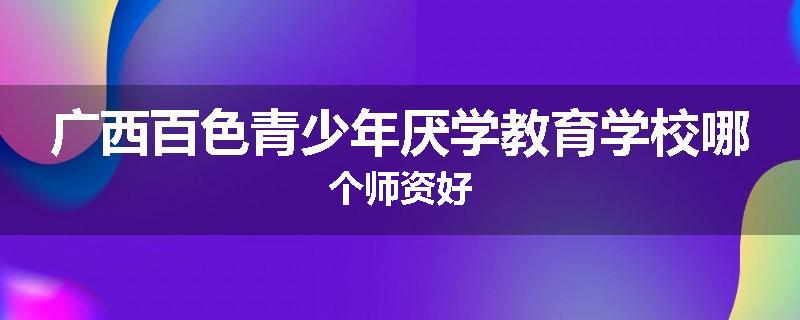 广西百色青少年厌学教育学校哪个师资好