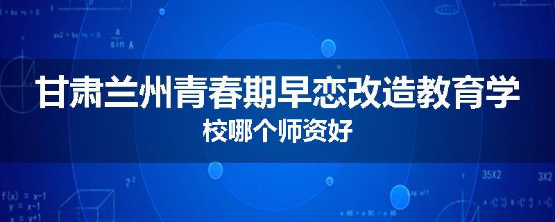 甘肃兰州青春期早恋改造教育学校哪个师资好