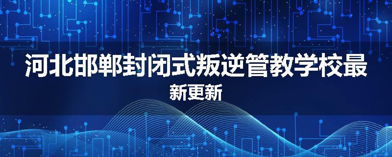 河北邯郸封闭式叛逆管教学校最新更新