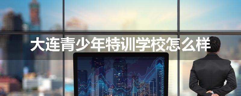 大连青少年特训学校怎么样