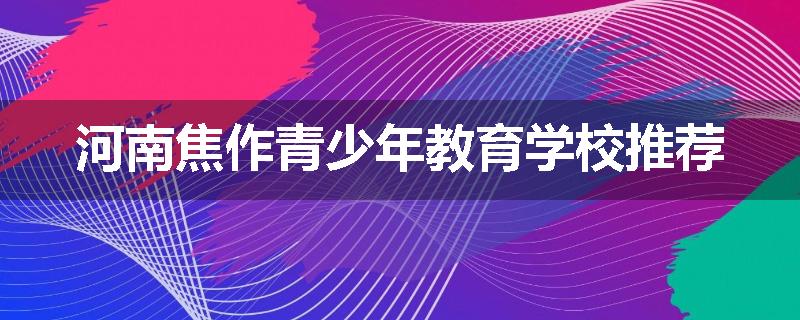 河南焦作青少年教育学校推荐