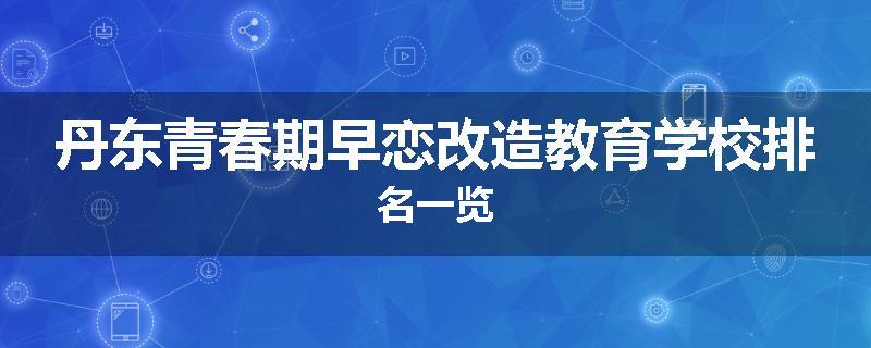 丹东青春期早恋改造教育学校排名一览
