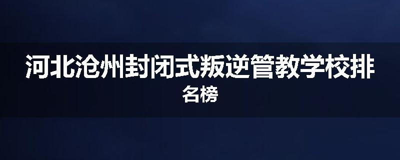 河北沧州封闭式叛逆管教学校排名榜