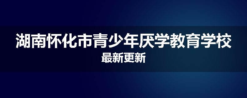 湖南怀化市青少年厌学教育学校最新更新