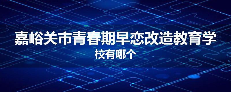 嘉峪关市青春期早恋改造教育学校有哪个