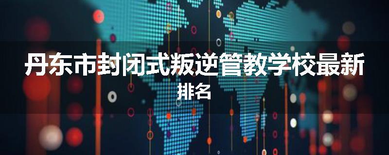 丹东市封闭式叛逆管教学校最新排名