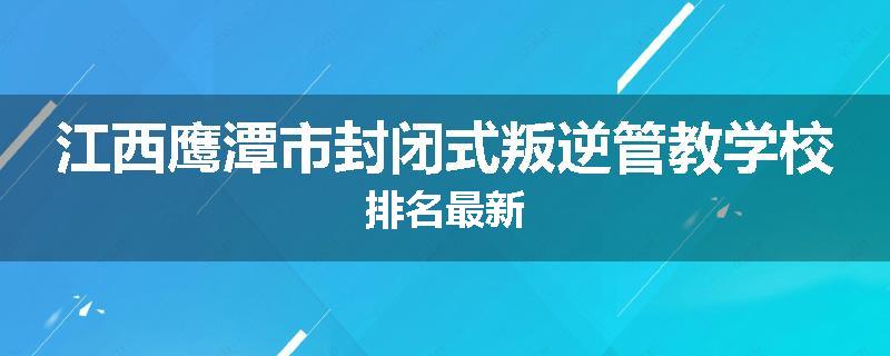 江西鹰潭市封闭式叛逆管教学校排名最新