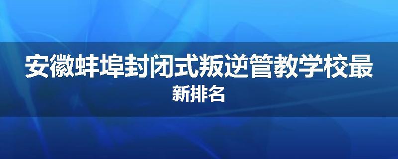 安徽蚌埠封闭式叛逆管教学校最新排名