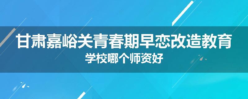 甘肃嘉峪关青春期早恋改造教育学校哪个师资好