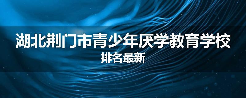 湖北荆门市青少年厌学教育学校排名最新