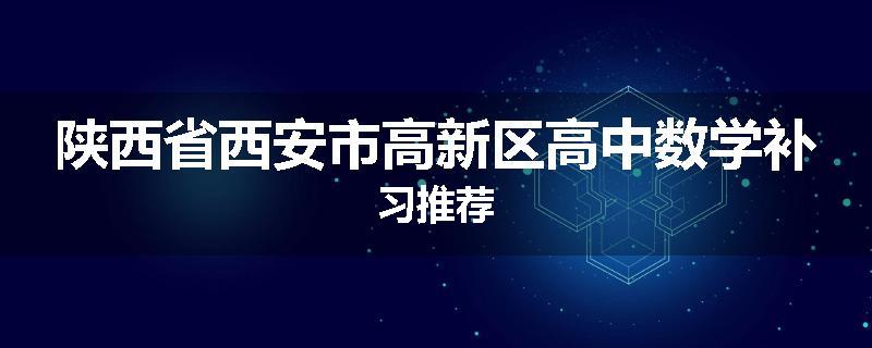陕西省西安市高新区高中数学补习推荐