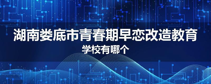 湖南娄底市青春期早恋改造教育学校有哪个