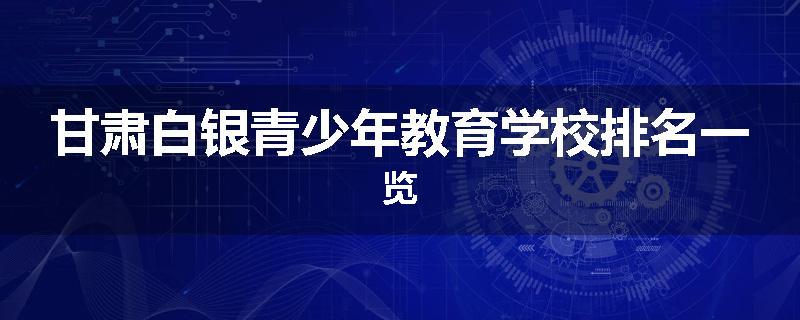 甘肃白银青少年教育学校排名一览