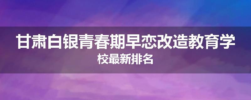 甘肃白银青春期早恋改造教育学校最新排名