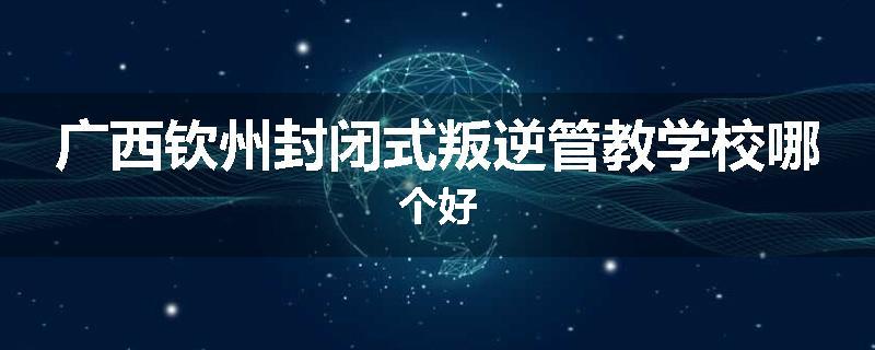 广西钦州封闭式叛逆管教学校哪个好