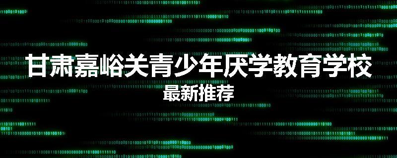 甘肃嘉峪关青少年厌学教育学校最新推荐