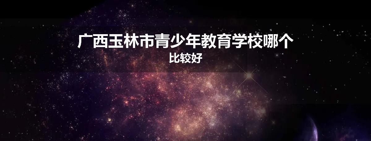 广西玉林市青少年教育学校哪个比较好