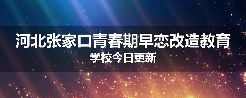 河北张家口青春期早恋改造教育学校今日更新