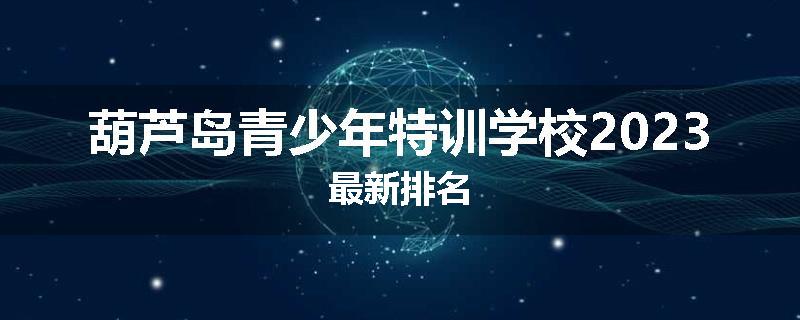 葫芦岛青少年特训学校2023最新排名