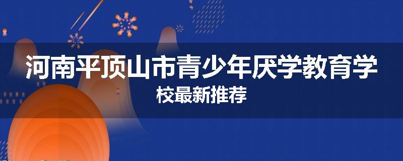 河南平顶山市青少年厌学教育学校最新推荐