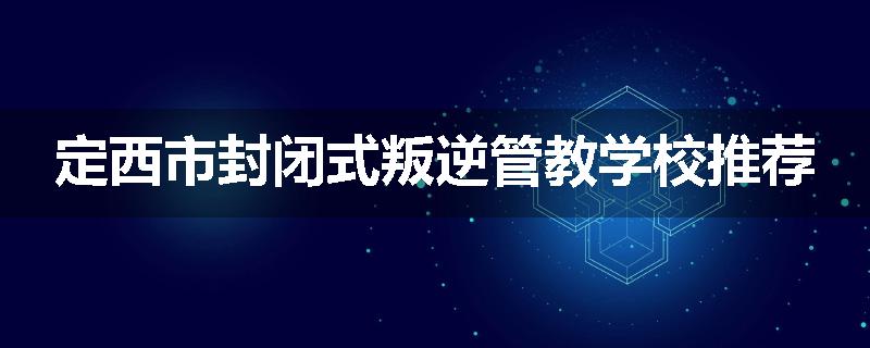 定西市封闭式叛逆管教学校推荐