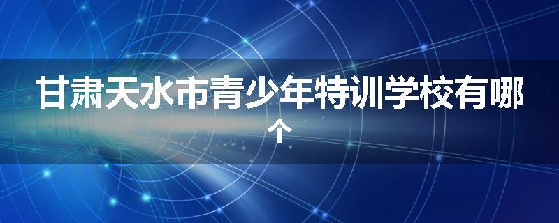 甘肃天水市青少年特训学校有哪个