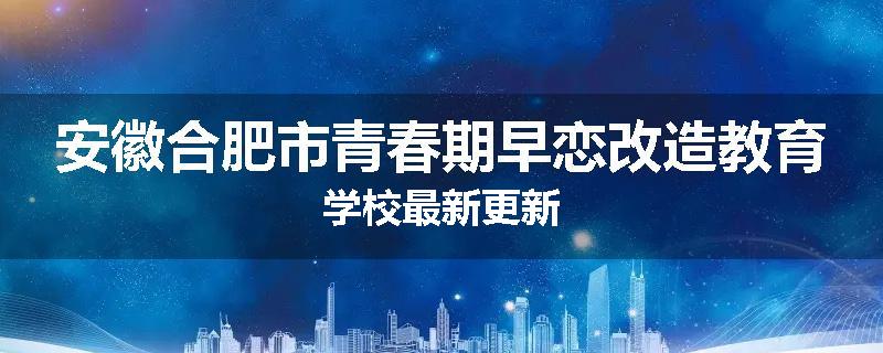 安徽合肥市青春期早恋改造教育学校最新更新
