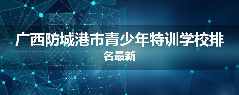 广西防城港市青少年特训学校排名最新