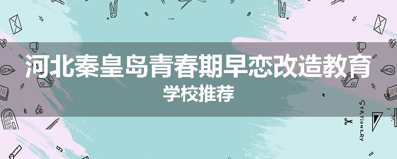 河北秦皇岛青春期早恋改造教育学校推荐
