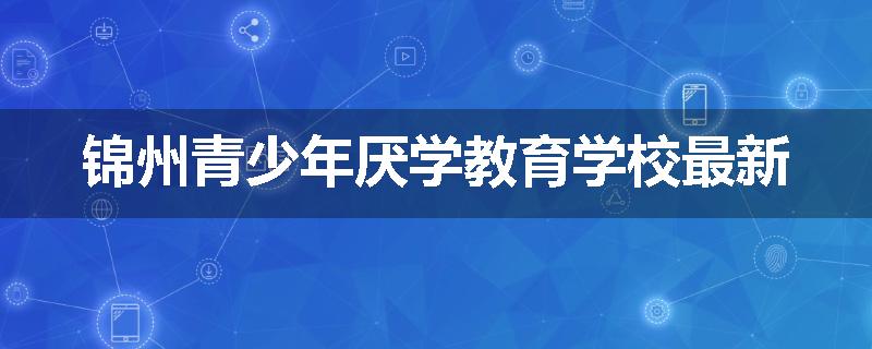 锦州青少年厌学教育学校最新