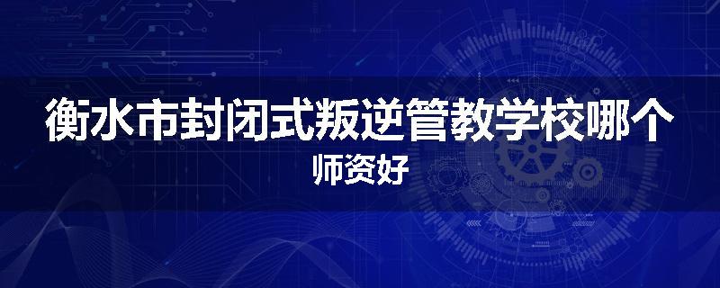 衡水市封闭式叛逆管教学校哪个师资好