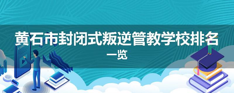 黄石市封闭式叛逆管教学校排名一览