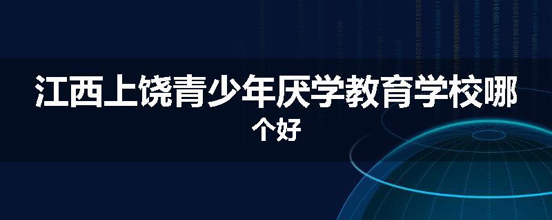 江西上饶青少年厌学教育学校哪个好
