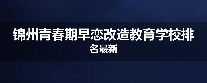 锦州青春期早恋改造教育学校排名最新